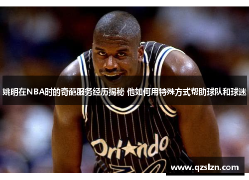 姚明在NBA时的奇葩服务经历揭秘 他如何用特殊方式帮助球队和球迷