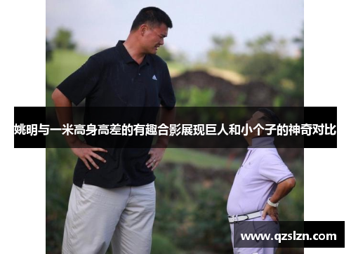 姚明与一米高身高差的有趣合影展现巨人和小个子的神奇对比