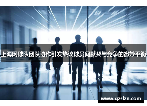 上海网球队团队协作引发热议球员间默契与竞争的微妙平衡