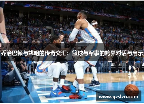 乔治巴顿与姚明的传奇交汇：篮球与军事的跨界对话与启示