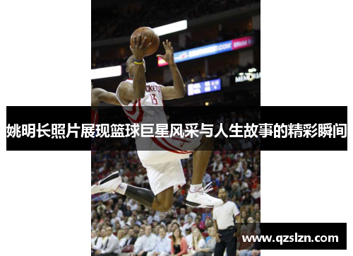 姚明长照片展现篮球巨星风采与人生故事的精彩瞬间