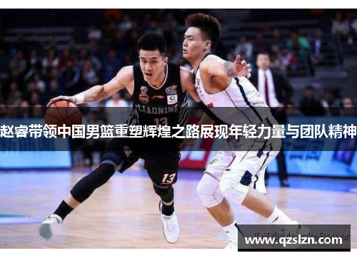 赵睿带领中国男篮重塑辉煌之路展现年轻力量与团队精神 赵睿带领中国男篮重塑辉煌之路展现年轻力量与团队精神